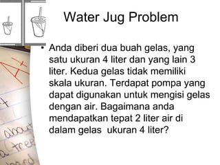Water Jug Problem
• Anda diberi dua buah gelas, yang
satu ukuran 4 liter dan yang lain 3
liter. Kedua gelas tidak memiliki
skala ukuran. Terdapat pompa yang
dapat digunakan untuk mengisi gelas
dengan air. Bagaimana anda
mendapatkan tepat 2 liter air di
dalam gelas ukuran 4 liter?
 