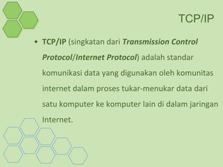 TCP/IP
• TCP/IP (singkatan dari Transmission Control
  Protocol/Internet Protocol) adalah standar
  komunikasi data yang digunakan oleh komunitas
  internet dalam proses tukar-menukar data dari
  satu komputer ke komputer lain di dalam jaringan
  Internet.
 