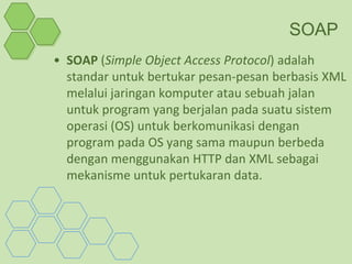 SOAP
• SOAP (Simple Object Access Protocol) adalah
  standar untuk bertukar pesan-pesan berbasis XML
  melalui jaringan komputer atau sebuah jalan
  untuk program yang berjalan pada suatu sistem
  operasi (OS) untuk berkomunikasi dengan
  program pada OS yang sama maupun berbeda
  dengan menggunakan HTTP dan XML sebagai
  mekanisme untuk pertukaran data.
 