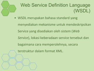 Web Service Definition Language
                            (WSDL)
• WSDL merupakan bahasa standard yang
  menyediakan mekanisme untuk mendeskripsikan
  Service yang disediakan oleh sistem (Web
  Service), lokasi keberadaan service tersebut dan
  bagaimana cara memperolehnya, secara
  terstruktur dalam format XML.
 