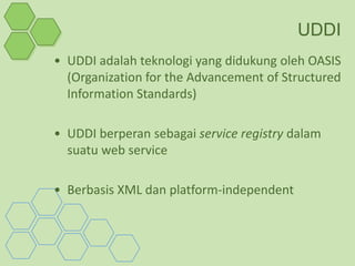 UDDI
• UDDI adalah teknologi yang didukung oleh OASIS
  (Organization for the Advancement of Structured
  Information Standards)

• UDDI berperan sebagai service registry dalam
  suatu web service

• Berbasis XML dan platform-independent
 
