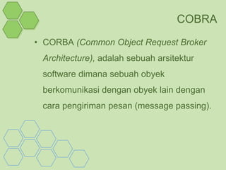 COBRA
• CORBA (Common Object Request Broker
 Architecture), adalah sebuah arsitektur
 software dimana sebuah obyek
 berkomunikasi dengan obyek lain dengan
 cara pengiriman pesan (message passing).
 