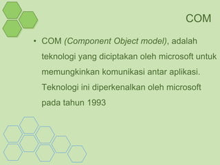 COM
• COM (Component Object model), adalah
 teknologi yang diciptakan oleh microsoft untuk
 memungkinkan komunikasi antar aplikasi.
 Teknologi ini diperkenalkan oleh microsoft
 pada tahun 1993
 