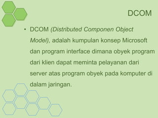DCOM
• DCOM (Distributed Componen Object
 Model), adalah kumpulan konsep Microsoft
 dan program interface dimana obyek program
 dari klien dapat meminta pelayanan dari
 server atas program obyek pada komputer di
 dalam jaringan.
 
