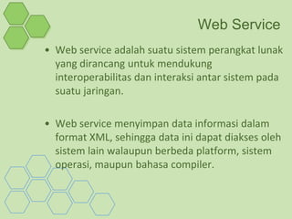 Web Service
• Web service adalah suatu sistem perangkat lunak
  yang dirancang untuk mendukung
  interoperabilitas dan interaksi antar sistem pada
  suatu jaringan.

• Web service menyimpan data informasi dalam
  format XML, sehingga data ini dapat diakses oleh
  sistem lain walaupun berbeda platform, sistem
  operasi, maupun bahasa compiler.
 