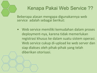 Kenapa Pakai Web Service ??
Beberapa alasan mengapa digunakannya web
service adalah sebagai berikut:

• Web service memiliki kemudahan dalam proses
  deployment-nya, karena tidak memerlukan
  registrasi khusus ke dalam suatu sistem operasi.
  Web service cukup di-upload ke web server dan
  siap diakses oleh pihak-pihak yang telah
  diberikan otorisasi.
 