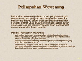 1-10
Pelimpahan WewenangPelimpahan Wewenang
Pelimpahan wewenang adalah proses pengalihan tugasPelimpahan wewenang adalah proses pengalihan tugas
kepada orang lain yang sah atau terlegitimasi (menurutkepada orang lain yang sah atau terlegitimasi (menurut
mekanisme tertentu dalam organisasi) dalam melakukanmekanisme tertentu dalam organisasi) dalam melakukan
berbagai aktifitas yang ditujukan untuk pencapaian tujuanberbagai aktifitas yang ditujukan untuk pencapaian tujuan
organisasi yang jika tidak dilimpahkan akan menghambatorganisasi yang jika tidak dilimpahkan akan menghambat
proses pencapaian tujuan tersebutproses pencapaian tujuan tersebut
Manfaat Pelimpahan WewenangManfaat Pelimpahan Wewenang
 pelimpahan wewenang memungkinkan sub-bagian atau bawahanpelimpahan wewenang memungkinkan sub-bagian atau bawahan
mempelajari sesuatu yang baru dan memperoleh kesempatan untukmempelajari sesuatu yang baru dan memperoleh kesempatan untuk
melakukan sesuatu yang baru tersebutmelakukan sesuatu yang baru tersebut
 bahwa pelimpahan wewenang mendorong tercapainya keputusan yangbahwa pelimpahan wewenang mendorong tercapainya keputusan yang
lebih baik dalam berbagai hallebih baik dalam berbagai hal
 penyelesaian pekerjaan akan dapat dilakukan dengan lebih cepatpenyelesaian pekerjaan akan dapat dilakukan dengan lebih cepat
sekiranya pelimpahan wewenang tersebut berjalan sebagaimana mestinyasekiranya pelimpahan wewenang tersebut berjalan sebagaimana mestinya
dan diberikan kepada orang yang bertanggung jawabdan diberikan kepada orang yang bertanggung jawab
 