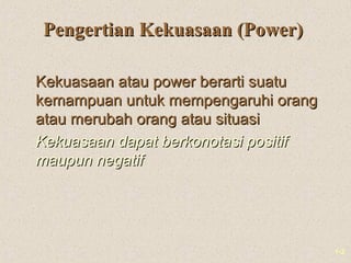1-2
Pengertian Kekuasaan (Power)Pengertian Kekuasaan (Power)
Kekuasaan atau power berarti suatuKekuasaan atau power berarti suatu
kemampuan untuk mempengaruhi orangkemampuan untuk mempengaruhi orang
atau merubah orang atau situasiatau merubah orang atau situasi
Kekuasaan dapat berkonotasi positifKekuasaan dapat berkonotasi positif
maupun negatifmaupun negatif
 