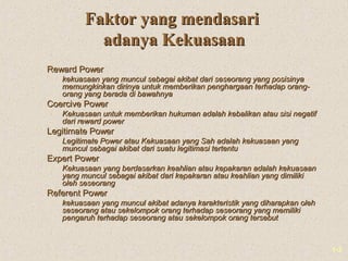 1-3
Faktor yang mendasariFaktor yang mendasari
adanya Kekuasaanadanya Kekuasaan
Reward PowerReward Power
 kekuasaan yang muncul sebagai akibat dari seseorang yang posisinyakekuasaan yang muncul sebagai akibat dari seseorang yang posisinya
memungkinkan dirinya untuk memberikan penghargaan terhadap orang-memungkinkan dirinya untuk memberikan penghargaan terhadap orang-
orang yang berada di bawahnyaorang yang berada di bawahnya
Coercive PowerCoercive Power
 Kekuasaan untuk memberikan hukuman adalah kebalikan atau sisi negatifKekuasaan untuk memberikan hukuman adalah kebalikan atau sisi negatif
dari reward powerdari reward power
Legitimate PowerLegitimate Power
 Legitimate Power atau Kekuasaan yang Sah adalah kekuasaan yangLegitimate Power atau Kekuasaan yang Sah adalah kekuasaan yang
muncul sebagai akibat dari suatu legitimasi tertentumuncul sebagai akibat dari suatu legitimasi tertentu
Expert PowerExpert Power
 Kekuasaan yang berdasarkan keahlian atau kepakaran adalah kekuasaanKekuasaan yang berdasarkan keahlian atau kepakaran adalah kekuasaan
yang muncul sebagai akibat dari kepakaran atau keahlian yang dimilikiyang muncul sebagai akibat dari kepakaran atau keahlian yang dimiliki
oleh seseorangoleh seseorang
Referent PowerReferent Power
 kekuasaan yang muncul akibat adanya karakteristik yang diharapkan olehkekuasaan yang muncul akibat adanya karakteristik yang diharapkan oleh
seseorang atau sekelompok orang terhadap seseorang yang memilikiseseorang atau sekelompok orang terhadap seseorang yang memiliki
pengaruh terhadap seseorang atau sekelompok orang tersebutpengaruh terhadap seseorang atau sekelompok orang tersebut
 