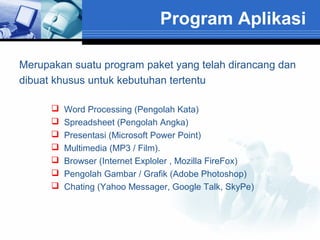 Program Aplikasi
Merupakan suatu program paket yang telah dirancang dan
dibuat khusus untuk kebutuhan tertentu








Word Processing (Pengolah Kata)
Spreadsheet (Pengolah Angka)
Presentasi (Microsoft Power Point)
Multimedia (MP3 / Film).
Browser (Internet Exploler , Mozilla FireFox)
Pengolah Gambar / Grafik (Adobe Photoshop)
Chating (Yahoo Messager, Google Talk, SkyPe)

 