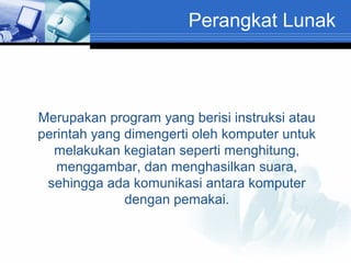 Perangkat Lunak

Merupakan program yang berisi instruksi atau
perintah yang dimengerti oleh komputer untuk
melakukan kegiatan seperti menghitung,
menggambar, dan menghasilkan suara,
sehingga ada komunikasi antara komputer
dengan pemakai.

 