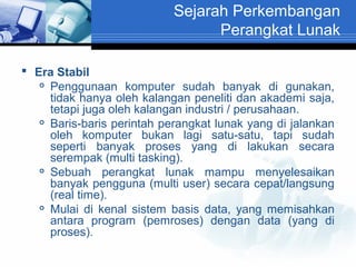 Sejarah Perkembangan
Perangkat Lunak
 Era Stabil
 Penggunaan komputer sudah banyak di gunakan,
tidak hanya oleh kalangan peneliti dan akademi saja,
tetapi juga oleh kalangan industri / perusahaan.
 Baris-baris perintah perangkat lunak yang di jalankan
oleh komputer bukan lagi satu-satu, tapi sudah
seperti banyak proses yang di lakukan secara
serempak (multi tasking).
 Sebuah
perangkat lunak mampu menyelesaikan
banyak pengguna (multi user) secara cepat/langsung
(real time).
 Mulai di kenal sistem basis data, yang memisahkan
antara program (pemroses) dengan data (yang di
proses).

 