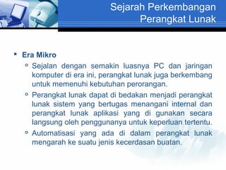 Sejarah Perkembangan
Perangkat Lunak

 Era Mikro
 Sejalan dengan semakin luasnya PC dan jaringan
komputer di era ini, perangkat lunak juga berkembang
untuk memenuhi kebutuhan perorangan.
 Perangkat lunak dapat di bedakan menjadi perangkat
lunak sistem yang bertugas menangani internal dan
perangkat lunak aplikasi yang di gunakan secara
langsung oleh penggunanya untuk keperluan tertentu.
 Automatisasi yang ada di dalam perangkat lunak
mengarah ke suatu jenis kecerdasan buatan.

 