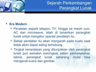 Sejarah Perkembangan
Perangkat Lunak

 Era Modern
 Peralatan seperti telepon, TV, hingga ke mesin cuci,
AC dan microwave, telah di tanamkan perangkat
lunak untuk mengatur operasi peralatan itu.
 Setiap peralatan itu akan mengarah pada suatu saat
kelak akan dapat saling terhubung.
 Tingkat kecerdasan yang ditunjukkan oleh perangkat
lunak pun semakin meningkat, selain permasalahan
teknis, perangkat lunak sekarang mulai bisa
mengenal suara dan gambar.

 