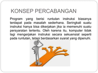 KONSEP PERCABANGAN
Program yang berisi runtutan instruksi biasanya
terdapat pada masalah sederhana. Seringkali suatu
instruksi hanya bisa dikerjakan jika ia memenuhi suatu
persyaratan tertentu. Oleh karena itu, komputer tidak
lagi mengerjakan instruksi secara sekuensial seperti
pada runtutan, tetapi berdasarkan syarat yang dipenuhi.
 