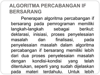 ALGORITMA PERCABANGAN IF
BERSARANG
Penerapan algoritma percabangan if
bersarang pada pemrograman memiliki
langkah-langkah sebagai berikut:
deklarasi, inisiasi, proses penyelesaian
masalah dan finalisasi, pada
penyelesaian masalah dalam algoritma
percabangan if bersarang memiliki lebih
dari dua proses penyelesaian masalah
dengan kondisi-kondisi yang telah
ditentukan, seperti yang sudah dijelaskan
pada materi terdahulu. Untuk lebih
 
