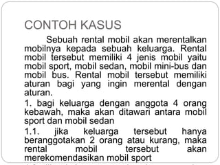 CONTOH KASUS
Sebuah rental mobil akan merentalkan
mobilnya kepada sebuah keluarga. Rental
mobil tersebut memiliki 4 jenis mobil yaitu
mobil sport, mobil sedan, mobil mini-bus dan
mobil bus. Rental mobil tersebut memiliki
aturan bagi yang ingin merental dengan
aturan.
1. bagi keluarga dengan anggota 4 orang
kebawah, maka akan ditawari antara mobil
sport dan mobil sedan
1.1. jika keluarga tersebut hanya
beranggotakan 2 orang atau kurang, maka
rental mobil tersebut akan
merekomendasikan mobil sport
 