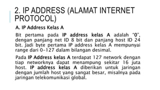 2. IP ADDRESS (ALAMAT INTERNET
PROTOCOL)
A. IP Address Kelas A
Bit pertama pada IP address kelas A adalah “0”,
dengan panjang net ID 8 bit dan panjang host ID 24
bit. Jadi byte pertama IP address kelas A mempunyai
range dari 0-127 dalam bilangan desimal.
Pada IP Address kelas A terdapat 127 network dengan
tiap networknya dapat menampung sekitar 16 juta
host. IP address kelas A diberikan untuk jaringan
dengan jumlah host yang sangat besar, misalnya pada
jaringan telekomunikasi global.
 