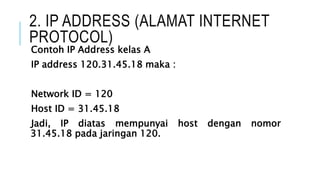2. IP ADDRESS (ALAMAT INTERNET
PROTOCOL)
Contoh IP Address kelas A
IP address 120.31.45.18 maka :
Network ID = 120
Host ID = 31.45.18
Jadi, IP diatas mempunyai host dengan nomor
31.45.18 pada jaringan 120.
 