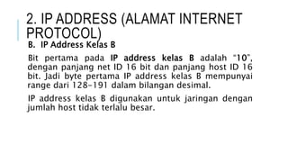 2. IP ADDRESS (ALAMAT INTERNET
PROTOCOL)
B. IP Address Kelas B
Bit pertama pada IP address kelas B adalah “10”,
dengan panjang net ID 16 bit dan panjang host ID 16
bit. Jadi byte pertama IP address kelas B mempunyai
range dari 128-191 dalam bilangan desimal.
IP address kelas B digunakan untuk jaringan dengan
jumlah host tidak terlalu besar.
 