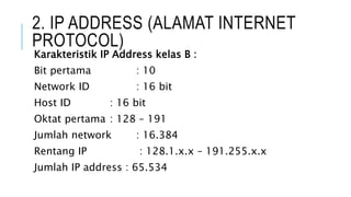 2. IP ADDRESS (ALAMAT INTERNET
PROTOCOL)
Karakteristik IP Address kelas B :
Bit pertama : 10
Network ID : 16 bit
Host ID : 16 bit
Oktat pertama : 128 – 191
Jumlah network : 16.384
Rentang IP : 128.1.x.x – 191.255.x.x
Jumlah IP address : 65.534
 