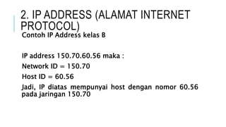 2. IP ADDRESS (ALAMAT INTERNET
PROTOCOL)
Contoh IP Address kelas B
IP address 150.70.60.56 maka :
Network ID = 150.70
Host ID = 60.56
Jadi, IP diatas mempunyai host dengan nomor 60.56
pada jaringan 150.70
 