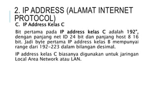 2. IP ADDRESS (ALAMAT INTERNET
PROTOCOL)
C. IP Address Kelas C
Bit pertama pada IP address kelas C adalah 192”,
dengan panjang net ID 24 bit dan panjang host 8 16
bit. Jadi byte pertama IP address kelas B mempunyai
range dari 192-223 dalam bilangan desimal.
IP address kelas C biasanya digunakan untuk jaringan
Local Area Network atau LAN.
 