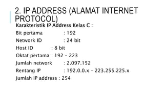 2. IP ADDRESS (ALAMAT INTERNET
PROTOCOL)
Karakteristik IP Address Kelas C :
Bit pertama : 192
Network ID : 24 bit
Host ID : 8 bit
Oktat pertama : 192 – 223
Jumlah network : 2.097.152
Rentang IP : 192.0.0.x – 223.255.225.x
Jumlah IP address : 254
 