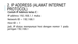2. IP ADDRESS (ALAMAT INTERNET
PROTOCOL)
Contoh IP Address kelas C :
IP address 192.168.1.1 maka :
Network ID = 192.168.1
Host ID = 1
Jadi, IP diatas mempunyai host dengan nomor 1 pada
jaringan 192.168.1
 