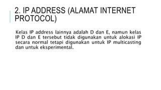 2. IP ADDRESS (ALAMAT INTERNET
PROTOCOL)
Kelas IP address lainnya adalah D dan E, namun kelas
IP D dan E tersebut tidak digunakan untuk alokasi IP
secara normal tetapi digunakan untuk IP multicasting
dan untuk eksperimental.
 
