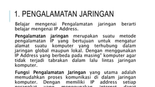 1. PENGALAMATAN JARINGAN
Belajar mengenai Pengalamatan jaringan berarti
belajar mengenai IP Address.
Pengalamatan jaringan merupakan suatu metode
pengalamatan IP yang bertujuan untuk mengatur
alamat suatu komputer yang terhubung dalam
jaringan global maupun lokal. Dengan menggunakan
IP Address yang berbeda pada masing" komputer agar
tidak terjadi tabrakan dalam lalu lintas jaringan
komputer.
Fungsi Pengalamatan Jaringan yang utama adalah
memudahkan proses komunikasi di dalam jaringan
komputer. Dengan memiliki IP address setiap
 