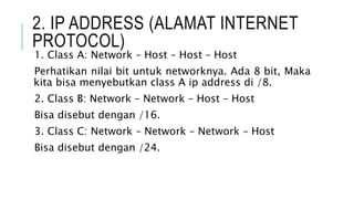 2. IP ADDRESS (ALAMAT INTERNET
PROTOCOL)
1. Class A: Network – Host – Host – Host
Perhatikan nilai bit untuk networknya. Ada 8 bit, Maka
kita bisa menyebutkan class A ip address di /8.
2. Class B: Network – Network – Host – Host
Bisa disebut dengan /16.
3. Class C: Network – Network – Network – Host
Bisa disebut dengan /24.
 