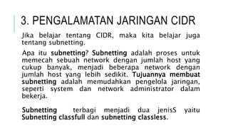 3. PENGALAMATAN JARINGAN CIDR
Jika belajar tentang CIDR, maka kita belajar juga
tentang subnetting.
Apa itu subnetting? Subnetting adalah proses untuk
memecah sebuah network dengan jumlah host yang
cukup banyak, menjadi beberapa network dengan
jumlah host yang lebih sedikit. Tujuannya membuat
subnetting adalah memudahkan pengelola jaringan,
seperti system dan network administrator dalam
bekerja.
Subnetting terbagi menjadi dua jenisS yaitu
Subnetting classfull dan subnetting classless.
 