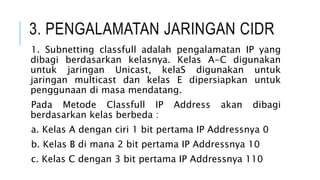 3. PENGALAMATAN JARINGAN CIDR
1. Subnetting classfull adalah pengalamatan IP yang
dibagi berdasarkan kelasnya. Kelas A-C digunakan
untuk jaringan Unicast, kelaS digunakan untuk
jaringan multicast dan kelas E dipersiapkan untuk
penggunaan di masa mendatang.
Pada Metode Classfull IP Address akan dibagi
berdasarkan kelas berbeda :
a. Kelas A dengan ciri 1 bit pertama IP Addressnya 0
b. Kelas B di mana 2 bit pertama IP Addressnya 10
c. Kelas C dengan 3 bit pertama IP Addressnya 110
 