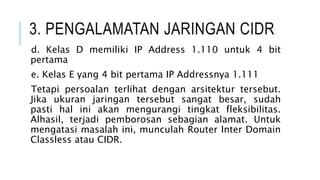 3. PENGALAMATAN JARINGAN CIDR
d. Kelas D memiliki IP Address 1.110 untuk 4 bit
pertama
e. Kelas E yang 4 bit pertama IP Addressnya 1.111
Tetapi persoalan terlihat dengan arsitektur tersebut.
Jika ukuran jaringan tersebut sangat besar, sudah
pasti hal ini akan mengurangi tingkat fleksibilitas.
Alhasil, terjadi pemborosan sebagian alamat. Untuk
mengatasi masalah ini, munculah Router Inter Domain
Classless atau CIDR.
 