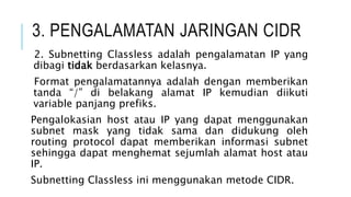 3. PENGALAMATAN JARINGAN CIDR
2. Subnetting Classless adalah pengalamatan IP yang
dibagi tidak berdasarkan kelasnya.
Format pengalamatannya adalah dengan memberikan
tanda “/” di belakang alamat IP kemudian diikuti
variable panjang prefiks.
Pengalokasian host atau IP yang dapat menggunakan
subnet mask yang tidak sama dan didukung oleh
routing protocol dapat memberikan informasi subnet
sehingga dapat menghemat sejumlah alamat host atau
IP.
Subnetting Classless ini menggunakan metode CIDR.
 