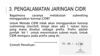 3. PENGALAMATAN JARINGAN CIDR
Bagaimana caranya melakukan subnetting
menggunakan konsep CIDR?
Untuk Metode CIDR tidak akan menggunakan konsep
subnetting classfull, tetapi akan ada 1 notasi baru
yang mana disebut sebagai prefix. Prefix adalah
jumlah bit 1 untuk menentukan subnet mask. Untuk
CIDR mengacu pada prefix yang digunakan
Contoh Penulisan :
 