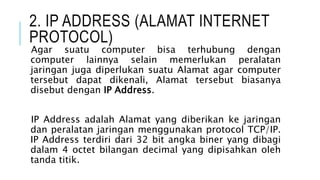 2. IP ADDRESS (ALAMAT INTERNET
PROTOCOL)
Agar suatu computer bisa terhubung dengan
computer lainnya selain memerlukan peralatan
jaringan juga diperlukan suatu Alamat agar computer
tersebut dapat dikenali, Alamat tersebut biasanya
disebut dengan IP Address.
IP Address adalah Alamat yang diberikan ke jaringan
dan peralatan jaringan menggunakan protocol TCP/IP.
IP Address terdiri dari 32 bit angka biner yang dibagi
dalam 4 octet bilangan decimal yang dipisahkan oleh
tanda titik.
 