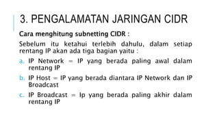 3. PENGALAMATAN JARINGAN CIDR
Cara menghitung subnetting CIDR :
Sebelum itu ketahui terlebih dahulu, dalam setiap
rentang IP akan ada tiga bagian yaitu :
a. IP Network = IP yang berada paling awal dalam
rentang IP
b. IP Host = IP yang berada diantara IP Network dan IP
Broadcast
c. IP Broadcast = Ip yang berada paling akhir dalam
rentang IP
 