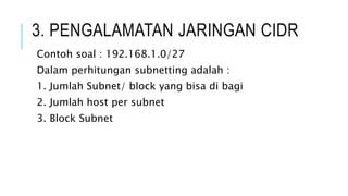 3. PENGALAMATAN JARINGAN CIDR
Contoh soal : 192.168.1.0/27
Dalam perhitungan subnetting adalah :
1. Jumlah Subnet/ block yang bisa di bagi
2. Jumlah host per subnet
3. Block Subnet
 