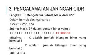 3. PENGALAMATAN JARINGAN CIDR
Langkah 1 : Mengetahui Subnet Mask dari /27
Dalam bentuk decimal yaitu :
255.255.255.224
Subnet Mask/27 dalam bentuk biner yaitu :
11111111.11111111.11111111.11100000
Misalnya : X adalah jumlah bilangan biner yang
bernilai 1
Y adalah jumlah bilangan biner yang
bernilai 0
Jadi, X = 3
 