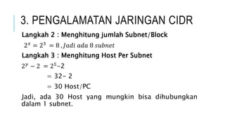 3. PENGALAMATAN JARINGAN CIDR
Langkah 2 : Menghitung jumlah Subnet/Block
2𝑥 = 23 = 8 , 𝐽𝑎𝑑𝑖 𝑎𝑑𝑎 8 𝑠𝑢𝑏𝑛𝑒𝑡
Langkah 3 : Menghitung Host Per Subnet
2𝑦 − 2 = 25-2
= 32- 2
= 30 Host/PC
Jadi, ada 30 Host yang mungkin bisa dihubungkan
dalam 1 subnet.
 
