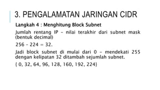 3. PENGALAMATAN JARINGAN CIDR
Langkah 4 : Menghitung Block Subnet
Jumlah rentang IP – nilai terakhir dari subnet mask
(bentuk decimal)
256 – 224 = 32.
Jadi block subnet di mulai dari 0 - mendekati 255
dengan kelipatan 32 ditambah sejumlah subnet.
{ 0, 32, 64, 96, 128, 160, 192, 224}
 
