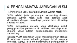 4. PENGALAMATAN JARINGAN VLSM
1. Pengertian VLSM (Variable Length Subnet Mask)
VLSM adalah jenis perhitungan subnetting dimana
panjang subnet mask yang kita berikan akan
disesuikan dengan banyaknya jumlah host di setiap
subnet tersebut.
VLSM merupakan metode yang dilakukan untuk
pengoptimalan pemetaan IP address terhadap user,
dimana VLSM adalah pengembangan mekanisme
subnetting.
Konsep VLSM digunakan untuk mengefisienkan alokasi
IP Address dalam sebuah jaringan lokal maupun
internet, supaya bisa memaksimalkan penggunaan IP
 
