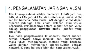 4. PENGALAMATAN JARINGAN VLSM
Bila konsep subnet adalah memecah 1 LAN jadi dua
LAN, dua LAN jadi 4 LAN, dan seterusnya, maka VLSM
sedikit berbeda. Satu buah LAN dengan VLSM dapat
dipecah jadi tiga, lima, enam, delapan, atau sesuai
keperluan. Persamaannya antara subnet dengan VLSM
adalah penggunaan network prefix (subnet yang
spesifik).
Jika pada pengalokasian IP address model subnet,
semua network hanya memiliki satu subnetmask,
maka VLSM menggunakan metode yang berbeda,
yakni dengan memberikan subnet-subnet dengan
network ID yang berbeda lebih dari satu subnetmask.
 