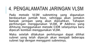 4. PENGALAMATAN JARINGAN VLSM
Pada metode VLSM subnetting yang digunakan
berdasarkan jumlah host, sehingga akan semakin
banyak jaringan yang akan dipisahkan. Tahapan
perhitungan menggunakan VLSM, IP Address yang
dihitung menggunakan metode CIDR selanjutnya baru
dipecah kembali menggunakan VLSM.
Maka setelah dilakukan perhitungan dapat dilihat
subnet yang telah dipecah akan menjadi beberapa
subnet lagi dengan mengganti subnetnya.
 