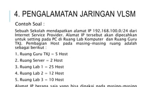 4. PENGALAMATAN JARINGAN VLSM
Contoh Soal :
Sebuah Sekolah mendapatkan alamat IP 192.168.100.0/24 dari
Internet Service Provider. Alamat IP tersebut akan dipecahkan
untuk setting pada PC di Ruang Lab Komputer dan Ruang Guru
TKJ. Pembagian Host pada masing-masing ruang adalah
sebagai berikut :
1. Ruang Guru TKJ = 5 Host
2. Ruang Server = 2 Host
3. Ruang Lab 1 = 25 Host
4. Ruang Lab 2 = 12 Host
5. Ruang Lab 3 = 10 Host
 