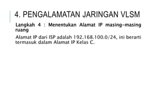 4. PENGALAMATAN JARINGAN VLSM
Langkah 4 : Menentukan Alamat IP masing-masing
ruang
Alamat IP dari ISP adalah 192.168.100.0/24, ini berarti
termasuk dalam Alamat IP Kelas C.
 