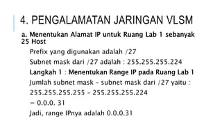 4. PENGALAMATAN JARINGAN VLSM
a. Menentukan Alamat IP untuk Ruang Lab 1 sebanyak
25 Host
Prefix yang digunakan adalah /27
Subnet mask dari /27 adalah : 255.255.255.224
Langkah 1 : Menentukan Range IP pada Ruang Lab 1
Jumlah subnet mask – subnet mask dari /27 yaitu :
255.255.255.255 – 255.255.255.224
= 0.0.0. 31
Jadi, range IPnya adalah 0.0.0.31
 
