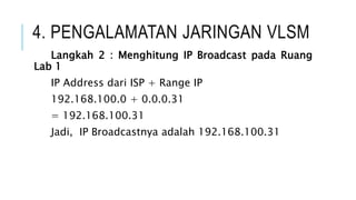 4. PENGALAMATAN JARINGAN VLSM
Langkah 2 : Menghitung IP Broadcast pada Ruang
Lab 1
IP Address dari ISP + Range IP
192.168.100.0 + 0.0.0.31
= 192.168.100.31
Jadi, IP Broadcastnya adalah 192.168.100.31
 